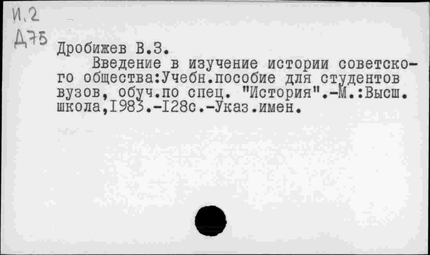 ﻿ДЭБ
Дробижев В.З.
Введение в изучение истории советского общества:Учебн.пособие для студентов вузов, обуч.по спец. "История”.-м.:Высш. школа,1983.-128с.-Указ.имен.